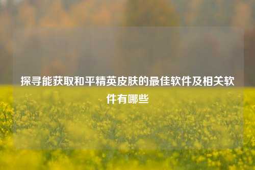 探寻能获取和平精英皮肤的最佳软件及相关软件有哪些