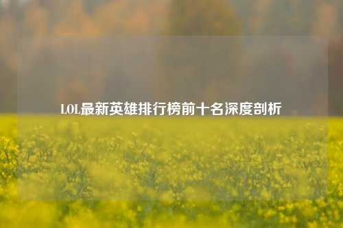 LOL最新英雄排行榜前十名深度剖析