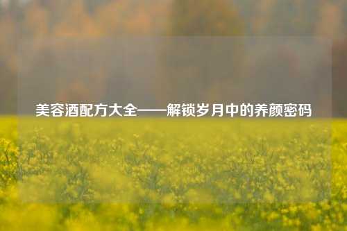 美容酒配方大全——解锁岁月中的养颜密码