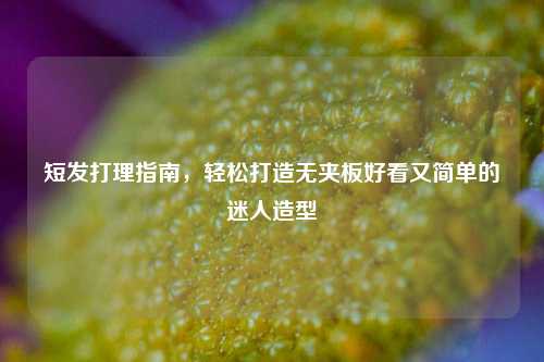短发打理指南，轻松打造无夹板好看又简单的迷人造型