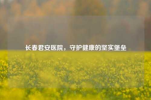 长春君安医院，守护健康的坚实堡垒