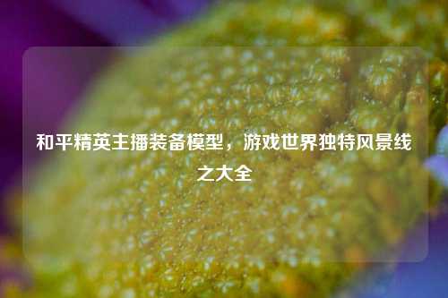 和平精英主播装备模型，游戏世界独特风景线之大全