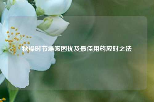 秋燥时节燥咳困扰及最佳用药应对之法